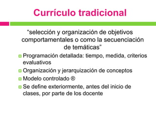 Currículo tradicional
   “selección y organización de objetivos
 comportamentales o como la secuenciación
                 de temáticas”
 Programación   detallada: tiempo, medida, criterios
  evaluativos
 Organización y jerarquización de conceptos

 Modelo controlado ®

 Se define exteriormente, antes del inicio de
  clases, por parte de los docente
 