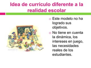 Idea de currículo diferente a la
       realidad escolar
                    Este modelo no ha
                     logrado sus
                     objetivos.
                    No tiene en cuenta
                     la dinámica, los
                     intereses en juego,
                     las necesidades
                     reales de los
                     estudiantes.
 