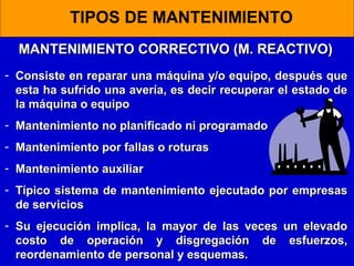 TIPOS DE MANTENIMIENTO
MANTENIMIENTO CORRECTIVO (M. REACTIVO)
- Consiste en reparar una máquina y/o equipo, después que
esta ha sufrido una avería, es decir recuperar el estado de
la máquina o equipo
- Mantenimiento no planificado ni programado
- Mantenimiento por fallas o roturas
- Mantenimiento auxiliar
- Típico sistema de mantenimiento ejecutado por empresas
de servicios
- Su ejecución implica, la mayor de las veces
costo de operación y disgregación de
reordenamiento de personal y esquemas.

un elevado
esfuerzos,

 