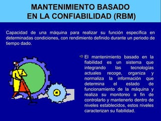 MANTENIMIENTO BASADO
EN LA CONFIABILIDAD (RBM)
Capacidad de una máquina para realizar su función específica en
determinadas condiciones, con rendimiento definido durante un periodo de
tiempo dado.
 El mantenimiento basado en la
fiabilidad es un sistema que
integrando
las
tecnologías
actuales recoge, organiza y
normaliza la información que
determina
el
estado
de
funcionamiento de la máquina y
realiza su monitoreo a fin de
controlarlo y mantenerlo dentro de
niveles establecidos, estos niveles
caracterizan su fiabilidad.

 