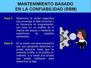MANTENIMIENTO BASADO
EN LA CONFIABILIDAD (RBM)
Paso 7:

Determinar la acción específica
que prevenga la falla funcional y
su frecuencia de programación,
con base en un análisis de la
historia del equipo o mediante la
experiencia
de
expertos
apropiados.

Paso 8:

Si no existe una tarea preventiva
que sea apropiada determine si
puede operarse hasta que se
presente la falla, si se justifica un
rediseño, o si existe una prueba
que pueda realizarse para
determinar la falla.

 