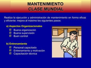 MANTENIMIENTO
CLASE MUNDIAL
Realiza la ejecución y administración de mantenimiento en forma eficaz
y eficiente: mejora al máximo los siguientes pasos:
a) Aspectos Organizacionales
 Buena organización
 Buena supervisión
 Buen control
b) Entrenamiento
 Personal capacitado
 Entrenamiento y motivación
 Capacitación técnica

 