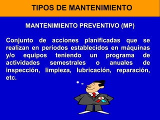 TIPOS DE MANTENIMIENTO
MANTENIMIENTO PREVENTIVO (MP)
Conjunto de acciones planificadas que se
realizan en periodos establecidos en máquinas
y/o equipos teniendo un programa de
actividades
semestrales
o
anuales
de
inspección, limpieza, lubricación, reparación,
etc.

 