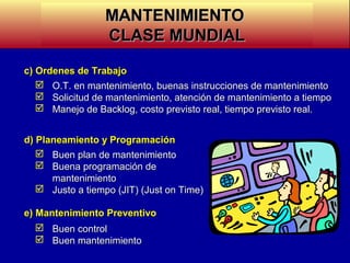 MANTENIMIENTO
CLASE MUNDIAL
c) Ordenes de Trabajo
 O.T. en mantenimiento, buenas instrucciones de mantenimiento
 Solicitud de mantenimiento, atención de mantenimiento a tiempo
 Manejo de Backlog, costo previsto real, tiempo previsto real.
d) Planeamiento y Programación
 Buen plan de mantenimiento
 Buena programación de
mantenimiento
 Justo a tiempo (JIT) (Just on Time)
e) Mantenimiento Preventivo
 Buen control
 Buen mantenimiento

 