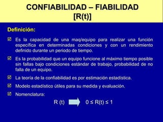 CONFIABILIDAD – FIABILIDAD
[R(t)]
Definición:
 Es la capacidad de una maq/equipo para realizar una función
específica en determinadas condiciones y con un rendimiento
definido durante un periodo de tiempo.
 Es la probabilidad que un equipo funcione al máximo tiempo posible
sin fallas bajo condiciones estándar de trabajo, probabilidad de no
falla de un equipo.
 La teoría de la confiabilidad es por estimación estadística.
 Modelo estadístico útiles para su medida y evaluación.
 Nomenclatura:

R (t)

0 ≤ R(t) ≤ 1

 
