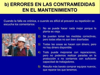 b) ERRORES EN LAS CONTRAMEDIDAS
EN EL MANTENIMIENTO
Cuando la falla es crónica, o cuando es difícil el prevenir su repetición se
escucha los comentarios:
1) No se puede hacer nada mejor porque la
planta es vieja.
2) Se pueden tomar las medidas correctivas,
pero todas ellas no son bien diseñadas
3) Todas las cosas se hacen con dinero, pero
no hay dinero disponible.
4) Todo puede mejorarse con reparaciones,
pero no podemos realizar paradas en la
producción o no contamos con suficiente
capacidad de trabajadores.
5) Resulta más barato comprar equipos nuevos,
que reparar los que tenemos.

 