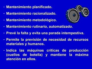 - Mantenimiento planificado.
- Mantenimiento racionalizado.
- Mantenimiento metodológico.
- Mantenimiento rutinario, automatizado.
- Prevé la falta y evita una parada intempestiva.
- Permite la previsión de necesidad de recursos
materiales y humanos.
- Indica las máquinas críticas de producción
(cuellos de botella) y mantiene la máxima
atención en ellos.

 