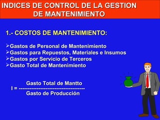 INDICES DE CONTROL DE LA GESTION
DE MANTENIMIENTO
1.- COSTOS DE MANTENIMIENTO:
Gastos de Personal de Mantenimiento
Gastos para Repuestos, Materiales e Insumos
Gastos por Servicio de Terceros
Gasto Total de Mantenimiento
Gasto Total de Mantto
I = ------------------------------------Gasto de Producción

 