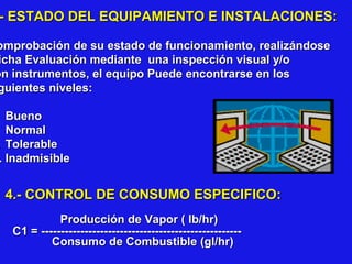 - ESTADO DEL EQUIPAMIENTO E INSTALACIONES:

omprobación de su estado de funcionamiento, realizándose
icha Evaluación mediante una inspección visual y/o
on instrumentos, el equipo Puede encontrarse en los
guientes niveles:

Bueno
Normal
. Tolerable
. Inadmisible

4.- CONTROL DE CONSUMO ESPECIFICO:
Producción de Vapor ( lb/hr)
C1 = --------------------------------------------------Consumo de Combustible (gl/hr)

 