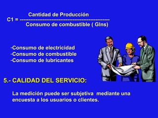 Cantidad de Producción
C1 = --------------------------------------------------Consumo de combustible ( Glns)

-Consumo de electricidad
-Consumo de combustible
-Consumo de lubricantes

5.- CALIDAD DEL SERVICIO:
La medición puede ser subjetiva mediante una
encuesta a los usuarios o clientes.

 