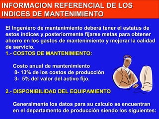 INFORMACION REFERENCIAL DE LOS
INDICES DE MANTENIMIENTO
El Ingeniero de mantenimiento deberá tener el estatus de
estos índices y posteriormente fijarse metas para obtener
ahorro en los gastos de mantenimiento y mejorar la calidad
de servicio.
1.- COSTOS DE MANTENIMIENTO:
Costo anual de mantenimiento
8- 13% de los costos de producción
3- 5% del valor del activo fijo.
2.- DISPONIBILIDAD DEL EQUIPAMIENTO
Generalmente los datos para su calculo se encuentran
en el departamento de producción siendo los siguientes:

 