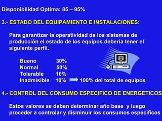 Disponibilidad Optima: 85 – 95%
3.- ESTADO DEL EQUIPAMIENTO E INSTALACIONES:
Para garantizar la operatividad de los sistemas de
producción el estado de los equipos debería tener el
siguiente perfil.
Bueno
Normal
Tolerable
Inadmisible

30%
50%
10%
10%

100% del total de equipos

4.- CONTROL DEL CONSUMO ESPECIFICO DE ENERGETICOS
Estos valores se deben determinar año base y luego
proceder a controlar y disminuir los consumos especificos

 