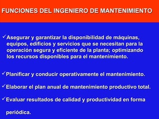 FUNCIONES DEL INGENIERO DE MANTENIMIENTO

Asegurar y garantizar la disponibilidad de máquinas,
equipos, edificios y servicios que se necesitan para la
operación segura y eficiente de la planta; optimizando
los recursos disponibles para el mantenimiento.
Planificar y conducir operativamente el mantenimiento.
Elaborar el plan anual de mantenimiento productivo total.
Evaluar resultados de calidad y productividad en forma
periódica.

 