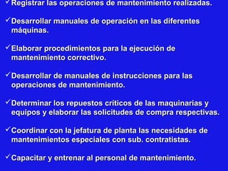 Registrar las operaciones de mantenimiento realizadas.
Desarrollar manuales de operación en las diferentes
máquinas.
Elaborar procedimientos para la ejecución de
mantenimiento correctivo.
Desarrollar de manuales de instrucciones para las
operaciones de mantenimiento.
Determinar los repuestos críticos de las maquinarias y
equipos y elaborar las solicitudes de compra respectivas.
Coordinar con la jefatura de planta las necesidades de
mantenimientos especiales con sub. contratistas.
Capacitar y entrenar al personal de mantenimiento.

 
