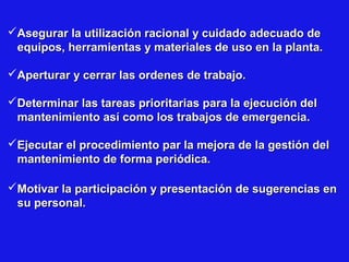 Asegurar la utilización racional y cuidado adecuado de
equipos, herramientas y materiales de uso en la planta.
Aperturar y cerrar las ordenes de trabajo.
Determinar las tareas prioritarias para la ejecución del
mantenimiento así como los trabajos de emergencia.
Ejecutar el procedimiento par la mejora de la gestión del
mantenimiento de forma periódica.
Motivar la participación y presentación de sugerencias en
su personal.

 