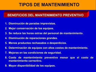 TIPOS DE MANTENIMIENTO
BENEFICIOS DEL MANTENIMIENTO PREVENTIVO
1. Disminución de paradas imprevistas.
2. Mejor conservación de los equipos.
3. Se reduce las horas extras del personal de mantenimiento.
4. Disminución de reparaciones grandes.
5. Menos productos rechazados o desperdicios.
6. Determinación de equipos con altos costos de mantenimiento.
7. Mejoras en las condiciones de seguridad.
8. Costo de mantenimiento preventivo menor que el costo de
mantenimiento correctivo.
9. Mayor disponibilidad de los equipos.

 