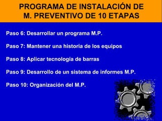 PROGRAMA DE INSTALACIÓN DE
M. PREVENTIVO DE 10 ETAPAS
Paso 6: Desarrollar un programa M.P.
Paso 7: Mantener una historia de los equipos
Paso 8: Aplicar tecnología de barras
Paso 9: Desarrollo de un sistema de informes M.P.
Paso 10: Organización del M.P.

 