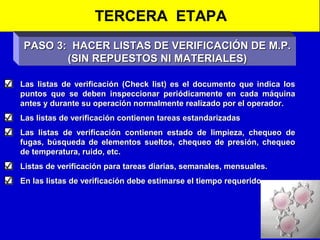TERCERA ETAPA
PASO 3: HACER LISTAS DE VERIFICACIÓN DE M.P.
(SIN REPUESTOS NI MATERIALES)
Las listas de verificación (Check list) es el documento que indica los
puntos que se deben inspeccionar periódicamente en cada máquina
antes y durante su operación normalmente realizado por el operador.
Las listas de verificación contienen tareas estandarizadas
Las listas de verificación contienen estado de limpieza, chequeo de
fugas, búsqueda de elementos sueltos, chequeo de presión, chequeo
de temperatura, ruido, etc.
Listas de verificación para tareas diarias, semanales, mensuales.
En las listas de verificación debe estimarse el tiempo requerido.

 