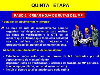 QUINTA ETAPA
PASO 5: CREAR HOJA DE RUTAS DEL MP
“Estudio de Movimientos y tiempos”
La hoja de ruta de mantenimiento permite
organizar los desplazamientos para realizar
las listas de verificación y la OT’S de tal
manera que el tiempo que toma esta actividad
sea la mínima posible, mejorando la
productividad del personal de mantenimiento.
Al definir una ruta de MP se debe considerar
- Establecer rutas solo para las tareas de MP realizadas por el
departamento de mantenimiento
- Organizar listas de verificación u órdenes de trabajo de MP por área,
tipo de equipo (diario, semanal, mensual, etc.)
- Incluir el tiempo total estimado para cada rutina

 