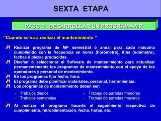 SEXTA ETAPA
PASO 6: DESARROLLAR UN PROGRAMA MP
“Cuando se va a realizar el mantenimiento ”
Realizar programa de MP semestral ó anual para cada máquina
cumpliendo con la frecuencia en horas (horómetro), Kms (odómetro),
fechas ó piezas producidas.
Diseñar ó seleccionar el Software de mantenimiento para actualizar
permanentemente los programas de mantenimiento con el apoyo de los
operadores y personal de mantenimiento.
En los programas fijar fecha, hora.
El programa debe planificar materiales, personal, herramientas.
Los programas de mantenimiento deben ser:
- Trabajos diarios
- Trabajos semanales

- Trabajo de paradas menores
- Trabajo de paradas mayores

Al realizar el programa hacerle el seguimiento
cumplimiento, retroalimentación, fecha, horas, etc.

respectivo

de

 