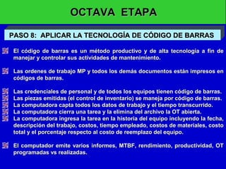 OCTAVA ETAPA
PASO 8: APLICAR LA TECNOLOGÍA DE CÓDIGO DE BARRAS
El código de barras es un método productivo y de alta tecnología a fin de
manejar y controlar sus actividades de mantenimiento.
Las ordenes de trabajo MP y todos los demás documentos están impresos en
códigos de barras.
Las credenciales de personal y de todos los equipos tienen código de barras.
Las piezas emitidas (el control de inventario) se maneja por código de barras.
La computadora capta todos los datos de trabajo y el tiempo transcurrido.
La computadora cierra una tarea y la elimina del archivo la OT abierta.
La computadora ingresa la tarea en la historia del equipo incluyendo la fecha,
descripción del trabajo, costos, tiempo empleado, costos de materiales, costo
total y el porcentaje respecto al costo de reemplazo del equipo.
El computador emite varios informes, MTBF, rendimiento, productividad, OT
programadas vs realizadas.

 
