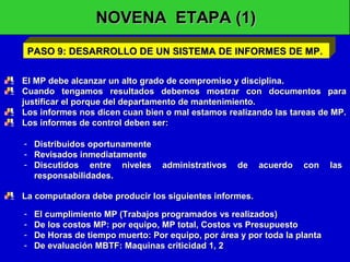 NOVENA ETAPA (1)
PASO 9: DESARROLLO DE UN SISTEMA DE INFORMES DE MP.
El MP debe alcanzar un alto grado de compromiso y disciplina.
Cuando tengamos resultados debemos mostrar con documentos para
justificar el porque del departamento de mantenimiento.
Los informes nos dicen cuan bien o mal estamos realizando las tareas de MP.
Los informes de control deben ser:
- Distribuidos oportunamente
- Revisados inmediatamente
- Discutidos entre niveles
responsabilidades.

administrativos

de

acuerdo

con

La computadora debe producir los siguientes informes.
-

El cumplimiento MP (Trabajos programados vs realizados)
De los costos MP: por equipo, MP total, Costos vs Presupuesto
De Horas de tiempo muerto: Por equipo, por área y por toda la planta
De evaluación MBTF: Maquinas criticidad 1, 2

las

 