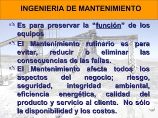 INGENIERIA DE MANTENIMIENTO
 Es para preservar la “función” de los
equipos
 El Mantenimiento rutinario es para
evitar,
reducir
o
eliminar
las
consecuencias de las fallas.
 El Mantenimiento afecta todos los
aspectos
del
negocio;
riesgo,
seguridad,
integridad
ambiental,
eficiencia energética, calidad del
producto y servicio al cliente. No sólo
la disponibilidad y los costos.

 