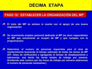 DÉCIMA ETAPA
PASO 10: ESTABLECER LA ORGANIZACIÓN DEL MP
El éxito del MP es exitoso si cuenta con el apoyo de una buena
organización.
Se recomienda emplear personal dedicado al MP (es decir especialistas
en MP que únicamente se ocupen de MP y que cumplan con la
programación)
Determinar el numero de personas requeridas para el área de
mantenimiento [sumando el tiempo estimado de todas las tareas de MP
(OT, listas de verificación) y agregando el tiempo de desplazamiento y
tolerancias, nos darán las horas totales de trabajo por semana.
Dividiendo este numero por las horas de trabajo por semana obtenemos
el numero de personas necesarias.]

 