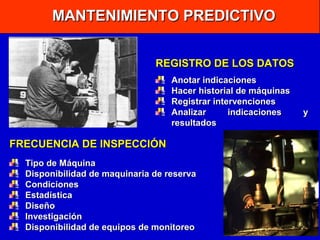 MANTENIMIENTO PREDICTIVO
REGISTRO DE LOS DATOS
Anotar indicaciones
Hacer historial de máquinas
Registrar intervenciones
Analizar
indicaciones
resultados

FRECUENCIA DE INSPECCIÓN
Tipo de Máquina
Disponibilidad de maquinaria de reserva
Condiciones
Estadística
Diseño
Investigación
Disponibilidad de equipos de monitoreo

y

 