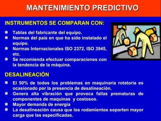 MANTENIMIENTO PREDICTIVO
INSTRUMENTOS SE COMPARAN CON:
Tablas del fabricante del equipo.
Normas del país en que ha sido instalado el
equipo.
Normas Internacionales ISO 2372, ISO 3945,
etc.
Se recomienda efectuar comparaciones con
la tendencia de la máquina.

DESALINEACIÓN
El 50% de todos los problemas en maquinaria rotatoria es
ocasionado por la presencia de desalineación.
Genera alta vibración que provoca fallas prematuras de
componentes de maquinas y costosos.
Mayor demanda de energía
La desalineación causa que los rodamientos soporten mayor
carga que las especificadas.

 