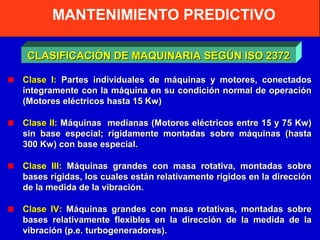 MANTENIMIENTO PREDICTIVO
CLASIFICACIÓN DE MAQUINARIA SEGÚN ISO 2372
Clase I: Partes individuales de máquinas y motores, conectados
íntegramente con la máquina en su condición normal de operación
(Motores eléctricos hasta 15 Kw)
Clase II: Máquinas medianas (Motores eléctricos entre 15 y 75 Kw)
sin base especial; rígidamente montadas sobre máquinas (hasta
300 Kw) con base especial.
Clase III: Máquinas grandes con masa rotativa, montadas sobre
bases rígidas, los cuales están relativamente rígidos en la dirección
de la medida de la vibración.
Clase IV: Máquinas grandes con masa rotativas, montadas sobre
bases relativamente flexibles en la dirección de la medida de la
vibración (p.e. turbogeneradores).

 