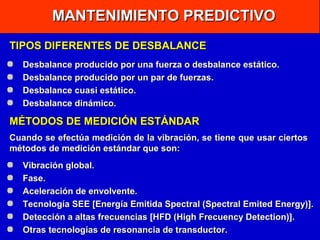 MANTENIMIENTO PREDICTIVO
TIPOS DIFERENTES DE DESBALANCE
Desbalance producido por una fuerza o desbalance estático.
Desbalance producido por un par de fuerzas.
Desbalance cuasi estático.
Desbalance dinámico.

MÉTODOS DE MEDICIÓN ESTÁNDAR
Cuando se efectúa medición de la vibración, se tiene que usar ciertos
métodos de medición estándar que son:
Vibración global.
Fase.
Aceleración de envolvente.
Tecnología SEE [Energía Emitida Spectral (Spectral Emited Energy)].
Detección a altas frecuencias [HFD (High Frecuency Detection)].
Otras tecnologías de resonancia de transductor.

 