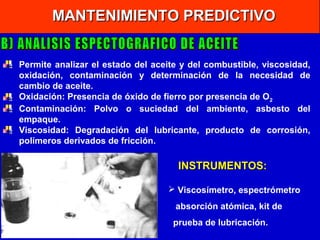MANTENIMIENTO PREDICTIVO
Permite analizar el estado del aceite y del combustible, viscosidad,
oxidación, contaminación y determinación de la necesidad de
cambio de aceite.
Oxidación: Presencia de óxido de fierro por presencia de O 2
Contaminación: Polvo o suciedad del ambiente, asbesto del
empaque.
Viscosidad: Degradación del lubricante, producto de corrosión,
polímeros derivados de fricción.

INSTRUMENTOS:
 Viscosímetro, espectrómetro
absorción atómica, kit de
prueba de lubricación.

 