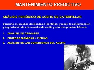 MANTENIMIENTO PREDICTIVO
ANÁLISIS PERIÓDICO DE ACEITE DE CATERPILLAR
Consiste en pruebas destinadas a identificar y medir la contaminación
y degradación de una muestra de aceite y son tres pruebas básicas.
1. ANÁLISIS DE DESGASTE
2. PRUEBAS QUÍMICAS Y FÍSICAS
3. ANÁLISIS DE LAS CONDICIONES DEL ACEITE

 