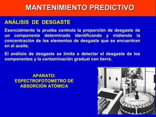 MANTENIMIENTO PREDICTIVO
ANÁLISIS DE DESGASTE
Esencialmente la prueba controla la proporción de desgaste de
un componente determinado identificando y midiendo la
concentración de los elementos de desgaste que se encuentran
en el aceite.
El análisis de desgaste se limita a detectar el desgaste de los
componentes y la contaminación gradual con tierra.

APARATO:
ESPECTROFOTOMETRO DE
ABSORCIÓN ATÓMICA

 