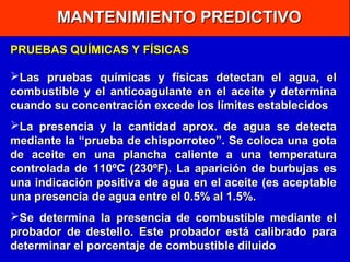 MANTENIMIENTO PREDICTIVO
PRUEBAS QUÍMICAS Y FÍSICAS
Las pruebas químicas y físicas detectan el agua, el
combustible y el anticoagulante en el aceite y determina
cuando su concentración excede los límites establecidos
La presencia y la cantidad aprox. de agua se detecta
mediante la “prueba de chisporroteo”. Se coloca una gota
de aceite en una plancha caliente a una temperatura
controlada de 110ºC (230ºF). La aparición de burbujas es
una indicación positiva de agua en el aceite (es aceptable
una presencia de agua entre el 0.5% al 1.5%.
Se determina la presencia de combustible mediante el
probador de destello. Este probador está calibrado para
determinar el porcentaje de combustible diluido

 