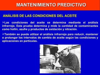 MANTENIMIENTO PREDICTIVO
ANÁLISIS DE LAS CONDICIONES DEL ACEITE
Las condiciones del aceite se determina mediante el análisis
infrarrojo. Esta prueba determina y mide la cantidad de contaminantes
como hollín, azufre y productos de oxidación y nitración.
También se puede utilizar el análisis infrarrojo para reducir, mantener
o prolongar los intervalos de cambio de aceite según las condiciones y
aplicaciones en partículas.

 
