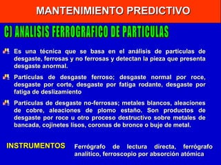 MANTENIMIENTO PREDICTIVO

Es una técnica que se basa en el análisis de partículas de
desgaste, ferrosas y no ferrosas y detectan la pieza que presenta
desgaste anormal.
Partículas de desgaste ferroso;
desgaste por corte, desgaste por
fatiga de deslizamiento

desgaste normal por roce,
fatiga rodante, desgaste por

Partículas de desgaste no-ferrosas; metales blancos, aleaciones
de cobre, aleaciones de plomo estaño. Son productos de
desgaste por roce u otro proceso destructivo sobre metales de
bancada, cojinetes lisos, coronas de bronce o buje de metal.

INSTRUMENTOS

Ferrógrafo de lectura directa, ferrógrafo
analítico, ferroscopio por absorción atómica

 