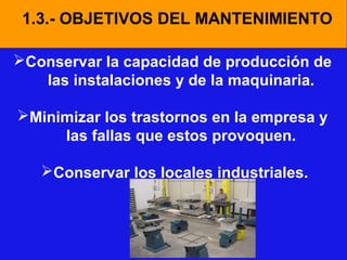1.3.- OBJETIVOS DEL MANTENIMIENTO
Conservar la capacidad de producción de
las instalaciones y de la maquinaria.
Minimizar los trastornos en la empresa y
las fallas que estos provoquen.
Conservar los locales industriales.

 