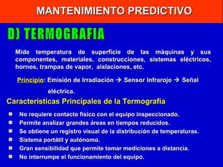 MANTENIMIENTO PREDICTIVO

Mide temperatura de superficie de las máquinas y sus
componentes, materiales, construcciones, sistemas eléctricos,
hornos, trampas de vapor, aislaciones, etc.
Principio: Emisión de Irradiación  Sensor Infrarojo  Señal
eléctrica.

Características Principales de la Termografía
No requiere contacto físico con el equipo inspeccionado.
Permite analizar grandes áreas en tiempos reducidos.
Se obtiene un registro visual de la distribución de temperaturas.
Sistema portátil y autónomo.
Gran sensibilidad que permite tomar mediciones a distancia.
No interrumpe el funcionamiento del equipo.

 