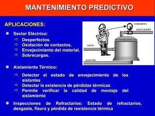 MANTENIMIENTO PREDICTIVO
APLICACIONES:
Sector Eléctrico:
 Desperfectos.
 Oxidación de contactos.
 Envejecimiento del material.
 Sobrecargas.
Aislamiento Térmico:
 Detectar el estado de envejecimiento de los
aislantes
 Detectar la existencia de pérdidas térmicas
 Permite verificar la calidad de montaje del
aislamiento
Inspecciones de Refractarios: Estado de refractarios,
desgaste, fisura y pérdida de resistencia térmica

 