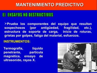 MANTENIMIENTO PREDICTIVO

Prueba los componentes del equipo que resultan
sospechosos (por antigüedad,
fragilidad,
etc.),
estructura de soporte de carga, inicio de roturas,
grietas por golpes, fatiga del material, esfuerzos.
INSTRUMENTOS:
Termografía,
líquido
penetrante,
partícula
magnética, ensayo de
ultrasonido, rayos X.

 