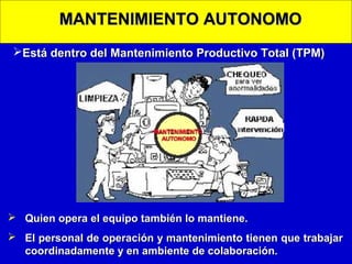MANTENIMIENTO AUTONOMO
Está dentro del Mantenimiento Productivo Total (TPM)

 Quien opera el equipo también lo mantiene.
 El personal de operación y mantenimiento tienen que trabajar
coordinadamente y en ambiente de colaboración.

 