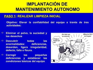 IMPLANTACIÓN DE
MANTENIMIENTO AUTONOMO
PASO 1: REALIZAR LIMPIEZA INICIAL
Objetivo: Elevar la confiabilidad del equipo a través de tres
actividades:
 Eliminar el polvo, la suciedad y
los desechos
 Descubrir
todas
las
anormalidades:
deficiencias,
desorden, ligera irregularidad,
defecto, falla o fisura.
 Corregir
las
pequeñas
deficiencias y establecer las
condiciones básicas del equipo

 