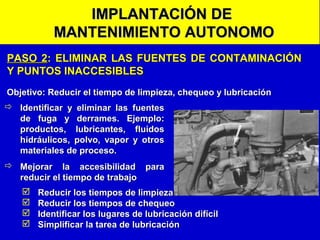 IMPLANTACIÓN DE
MANTENIMIENTO AUTONOMO
PASO 2: ELIMINAR LAS FUENTES DE CONTAMINACIÓN
Y PUNTOS INACCESIBLES
Objetivo: Reducir el tiempo de limpieza, chequeo y lubricación
 Identificar y eliminar las fuentes
de fuga y derrames. Ejemplo:
productos, lubricantes, fluidos
hidráulicos, polvo, vapor y otros
materiales de proceso.
 Mejorar la accesibilidad para
reducir el tiempo de trabajo





Reducir los tiempos de limpieza
Reducir los tiempos de chequeo
Identificar los lugares de lubricación difícil
Simplificar la tarea de lubricación

 