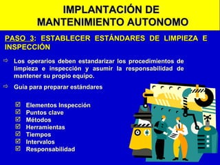 IMPLANTACIÓN DE
MANTENIMIENTO AUTONOMO
PASO 3: ESTABLECER ESTÁNDARES DE LIMPIEZA E
INSPECCIÓN
 Los operarios deben estandarizar los procedimientos de
limpieza e inspección y asumir la responsabilidad de
mantener su propio equipo.
 Guía para preparar estándares








Elementos Inspección
Puntos clave
Métodos
Herramientas
Tiempos
Intervalos
Responsabilidad

 