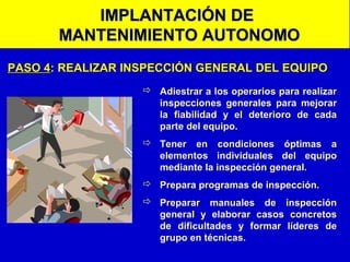 IMPLANTACIÓN DE
MANTENIMIENTO AUTONOMO
PASO 4: REALIZAR INSPECCIÓN GENERAL DEL EQUIPO
 Adiestrar a los operarios para realizar
inspecciones generales para mejorar
la fiabilidad y el deterioro de cada
parte del equipo.
 Tener en condiciones óptimas a
elementos individuales del equipo
mediante la inspección general.
 Prepara programas de inspección.
 Preparar manuales de inspección
general y elaborar casos concretos
de dificultades y formar líderes de
grupo en técnicas.

 