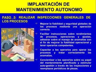 IMPLANTACIÓN DE
MANTENIMIENTO AUTONOMO
PASO 5: REALIZAR INSPECCIONES GENERALES DE
LOS PROCESOS

 Mejorar la fiabilidad y seguridad globales de
los procesos mediante una operación
correcta.
 Facilitar instrucciones sobre rendimientos
de procesos, operaciones y ajustes,
adiestrar sobre el manejo de anomalías con
el fin de mejorar la fiabilidad operacional y
tener operarios competentes.
 Capacitar a los operarios para operar los
procesos y tratar correctamente las
anomalías.
 Concientizar a los operarios sobre su papel
del mantenimiento planificado y estimular
auto-gestión a través de las inspecciones y
reemplazos periódicos de piezas.

 