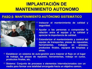 IMPLANTACIÓN DE
MANTENIMIENTO AUTONOMO
PASO 6: MANTENIMIENTO AUTÓNOMO SISTEMÁTICO
 Instaurar el mantenimiento de calidad y
seguridad.
 Ayudar a las personas a comprender la
relación entre el equipo y la calidad y
apreciar la importancia de calidad.
 Estandarizar el mantenimiento y control del
equipo de transportes, piezas de repuestos,
herramientas,
trabajos
en
proceso,
productos finales, equipos de limpieza y
otros.
 Establecer un sistema de auto-gestión para mejorar el flujo en el lugar
de trabajo, las piezas de repuesto, herramientas, trabajo en curso,
productos finales, etc.
 Sistema: Conjunto de procesos o elementos interrelacionados con un
medio para formar una totalidad encargada hacia un objetivo común.

 
