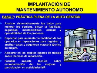 IMPLANTACIÓN DE
MANTENIMIENTO AUTONOMO
PASO 7: PRÁCTICA PLENA DE LA AUTO GESTIÓN
Analizar sistemáticamente los datos para
mejorar los equipos, elevar la fiabilidad,
seguridad,
mantenibilidad,
calidad
y
operatibilidad de los procesos.
Capacitar para aumentar la habilidad de los
operarios en reparaciones para registrar y
analizar datos y adquieran maestría técnica
de mejora.
Adiestrar en los propios lugares de trabajo
sobre técnicas de reparación.
Facultar
soporte
técnico
sobre
estandarización
de
las
mejoras
y
participación en actividades MP.

 